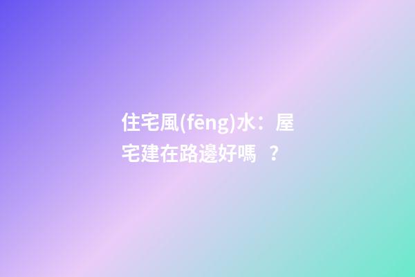 住宅風(fēng)水：屋宅建在路邊好嗎？